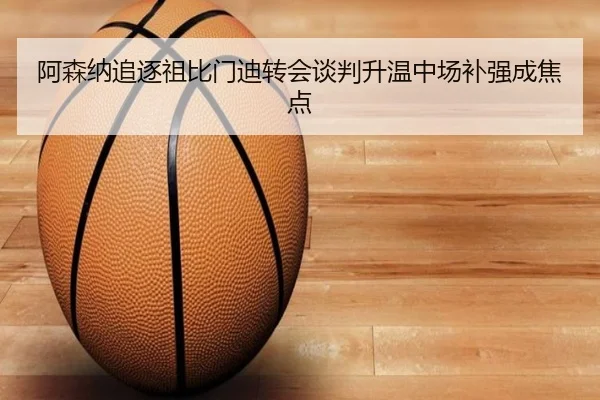 阿森纳追逐祖比门迪转会谈判升温中场补强成焦点